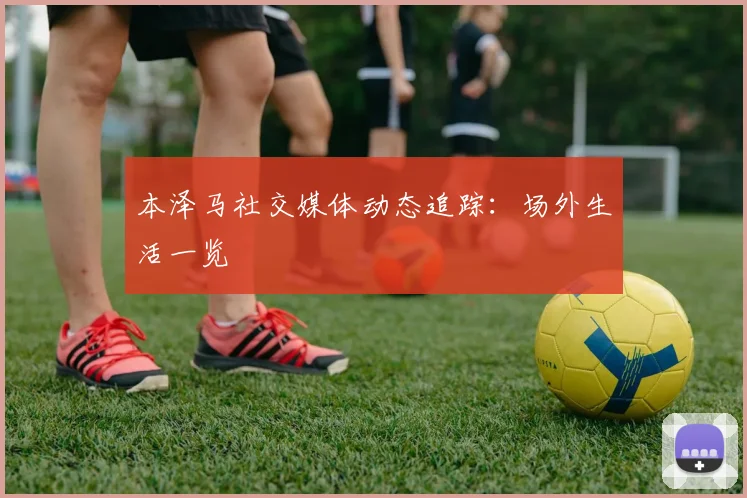 本泽马社交媒体动态追踪:场外生活一览